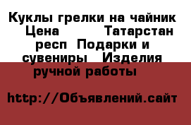 Куклы грелки на чайник  › Цена ­ 500 - Татарстан респ. Подарки и сувениры » Изделия ручной работы   